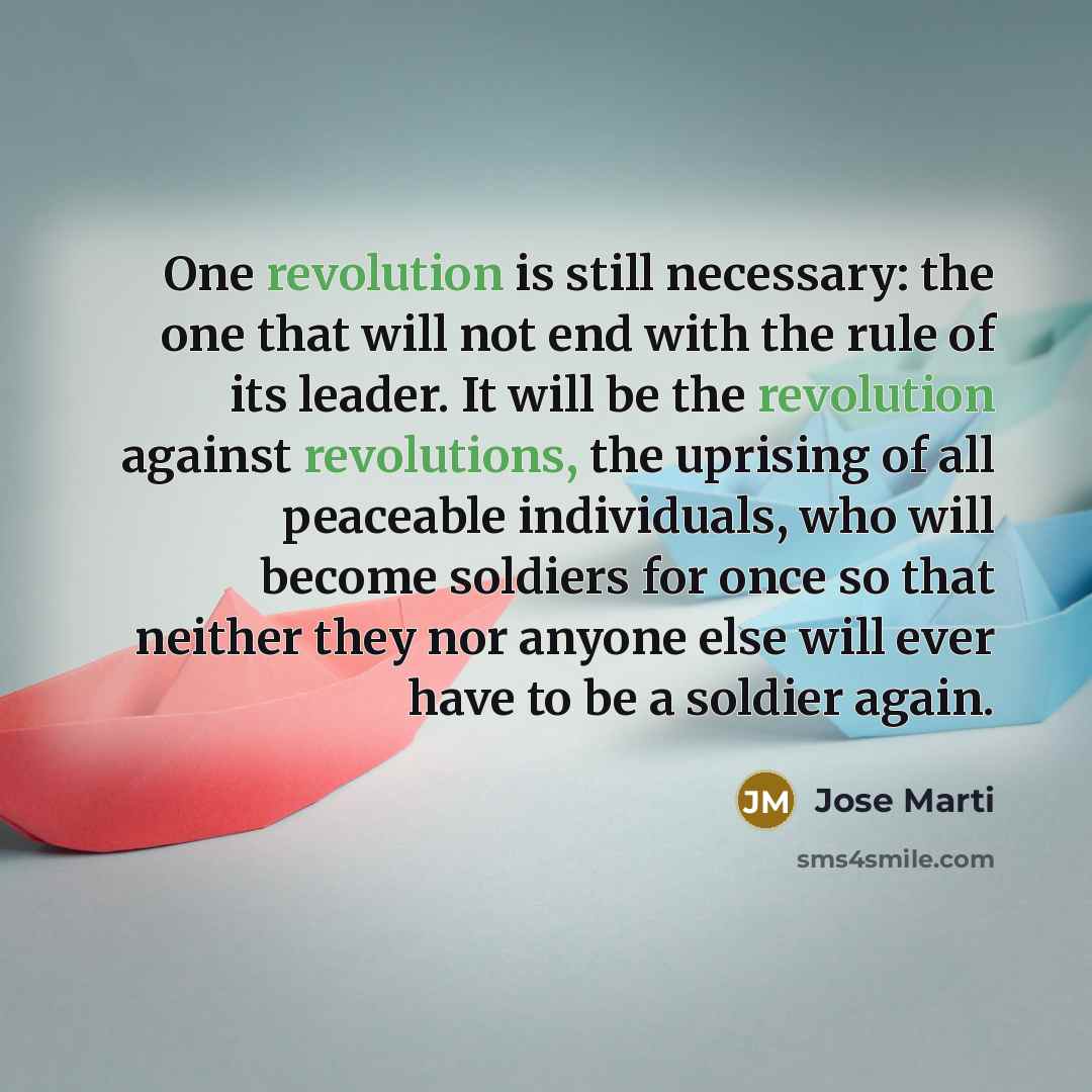 “One revolution is still necessary: the one that will not end with the rule of its leader. It will be the revolution against revolutions, the uprising of all peaceable individuals, who will become soldiers for once so that neither they nor anyone else will ever have to be a soldier again.” quote by Jose Marti