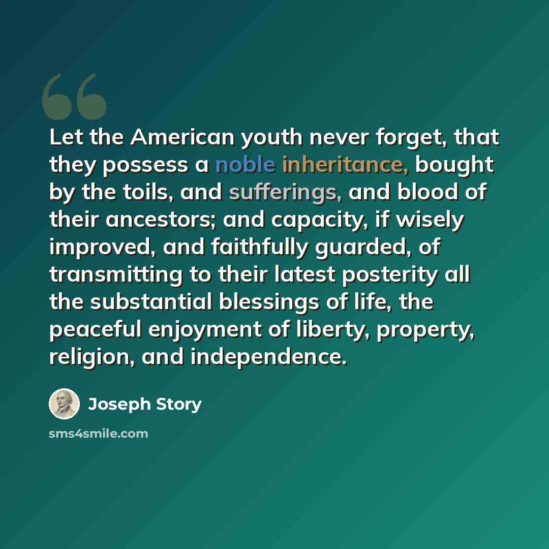 “Let the American youth never forget, that they possess a noble inheritance, bought by the toils, and sufferings, and blood of their ancestors; and capacity, if wisely improved, and faithfully guarded, of transmitting to their latest posterity all the substantial blessings of life, the peaceful…” quote by Joseph Story