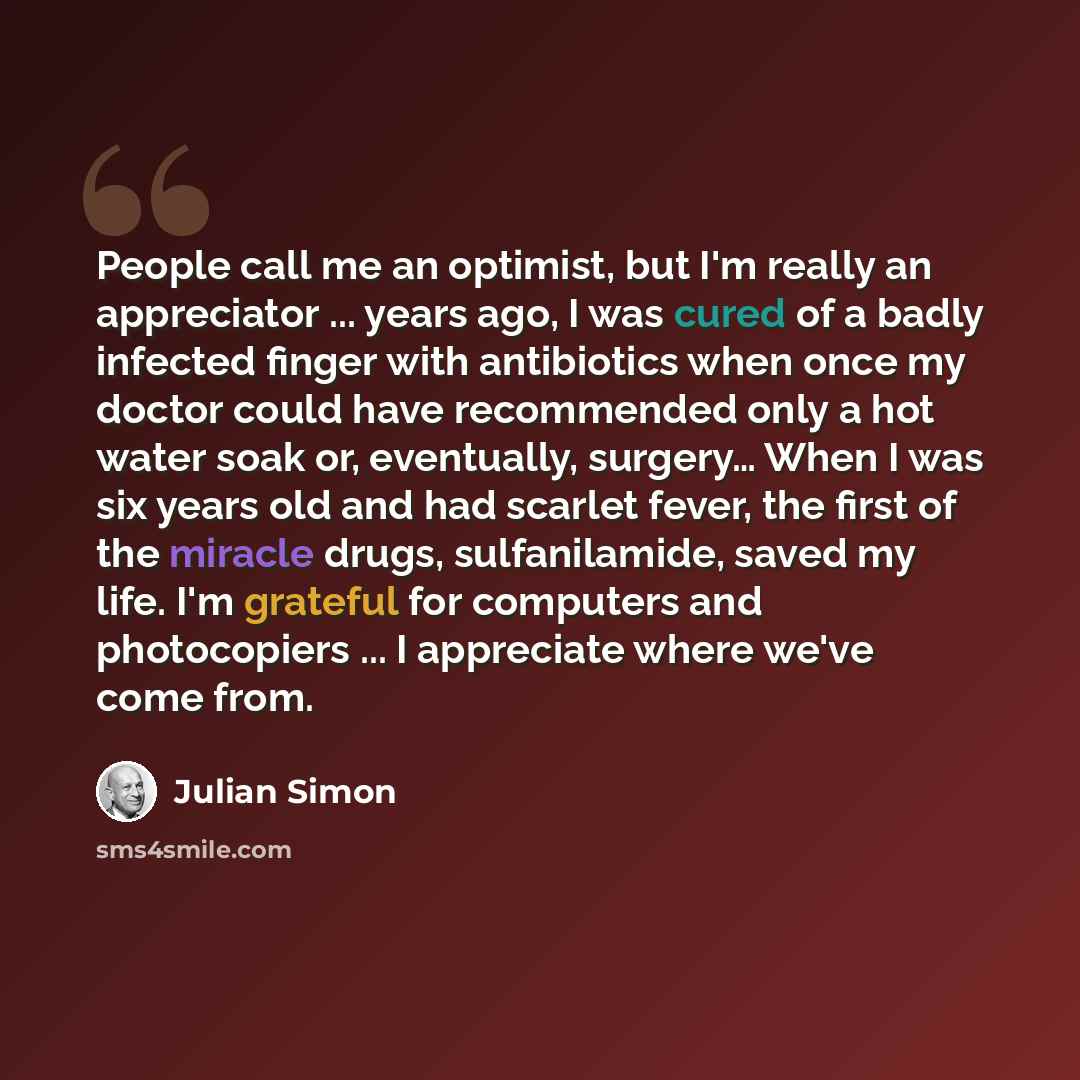 “People call me an optimist, but I'm really an appreciator ... years ago, I was cured of a badly infected finger with antibiotics when once my doctor could have recommended only a hot water soak or, eventually, surgery… When I was six years old and had scarlet fever, the first of the miracle drugs…” quote by Julian Simon