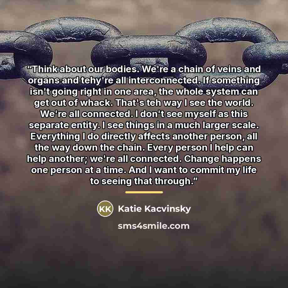 “Think about our bodies. We're a chain of veins and organs and tehy're all interconnected. If something isn't going right in one area, the whole system can get out of whack. That's teh way I see the world. We're all connected. I don't see myself as this separate entity. I see things in a much…” quote by Katie Kacvinsky