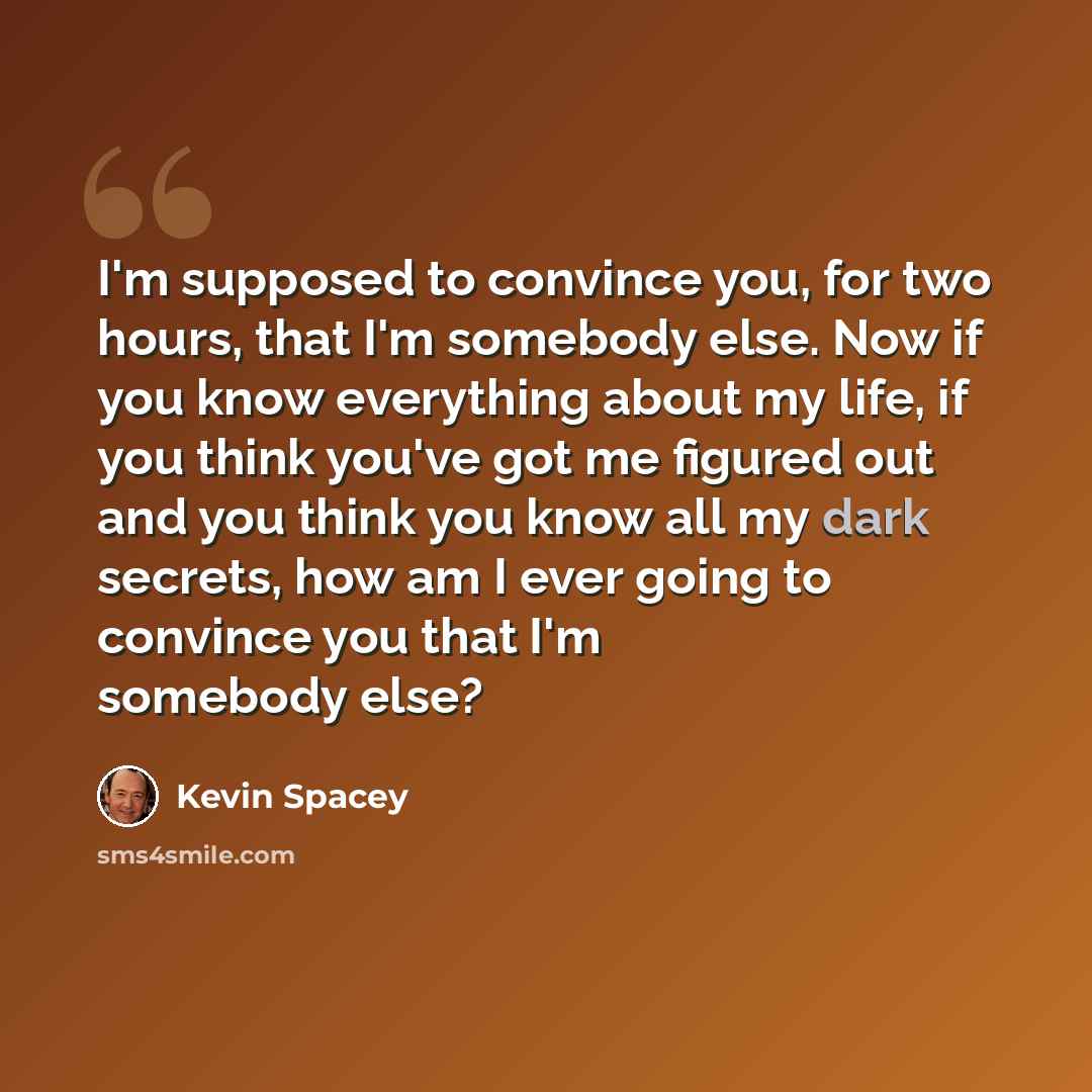 “I'm supposed to convince you, for two hours, that I'm somebody else. Now if you know everything about my life, if you think you've got me figured out and you think you know all my dark secrets, how am I ever going to convince you that I'm somebody else?” quote by Kevin Spacey