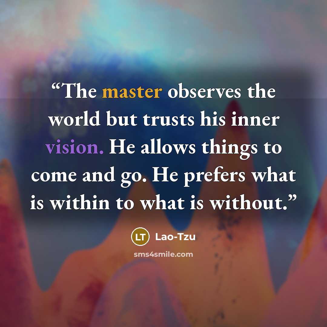 “The master observes the world but trusts his inner vision. He allows things to come and go. He prefers what is within to what is without.” quote by Lao-Tzu