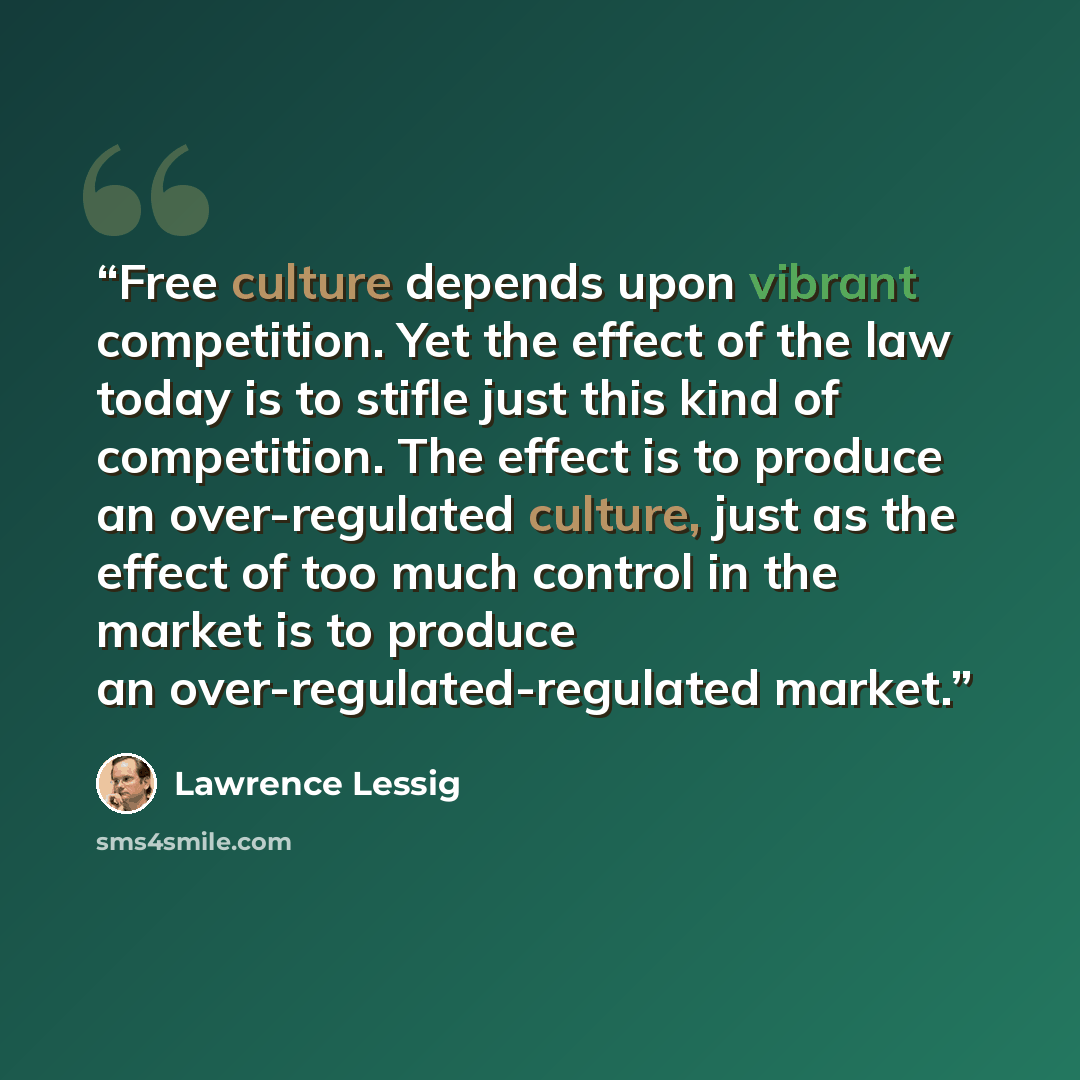 “Free culture depends upon vibrant competition. Yet the effect of the law today is to stifle just this kind of competition. The effect is to produce an over-regulated culture, just as the effect of too much control in the market is to produce an over-regulated-regulated market.” quote by Lawrence Lessig