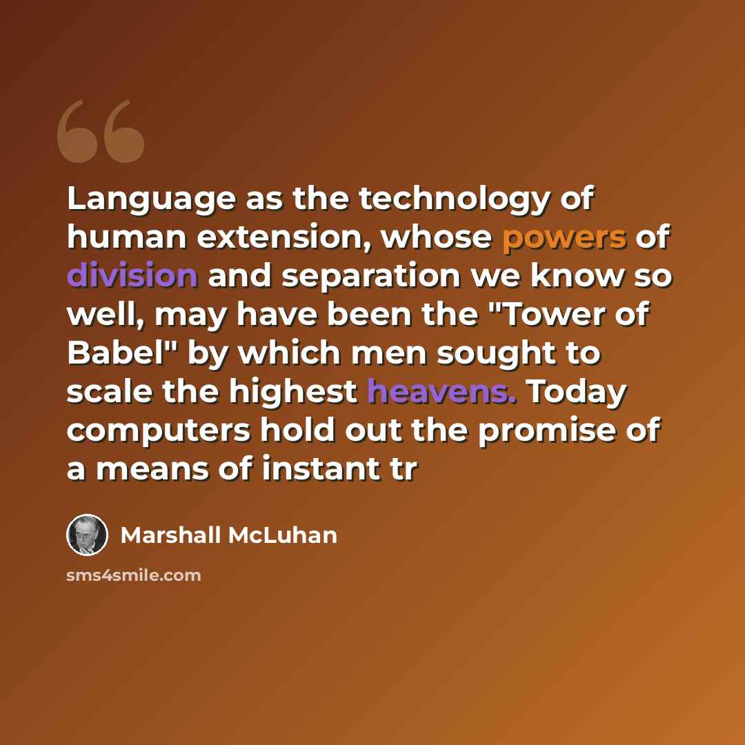 “Language as the technology of human extension, whose powers of division and separation we know so well, may have been the "Tower of Babel" by which men sought to scale the highest heavens. Today computers hold out the promise of a means of instant tr” quote by Marshall McLuhan