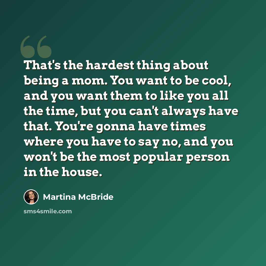 “That's the hardest thing about being a mom. You want to be cool, and you want them to like you all the time, but you can't always have that. You're gonna have times where you have to say no, and you won't be the most popular person in the house.” quote by Martina McBride