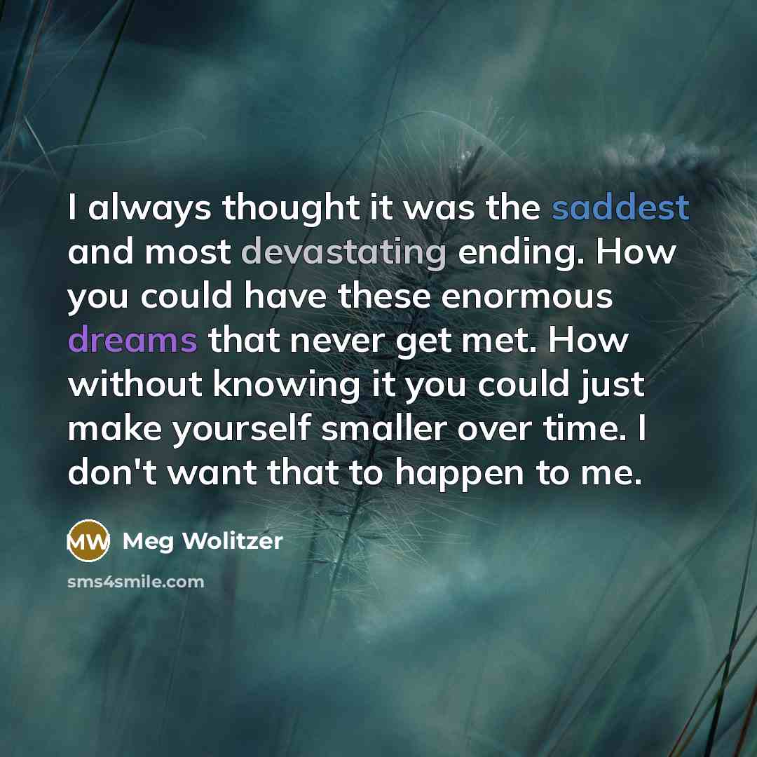 “I always thought it was the saddest and most devastating ending. How you could have these enormous dreams that never get met. How without knowing it you could just make yourself smaller over time. I don't want that to happen to me.” quote by Meg Wolitzer