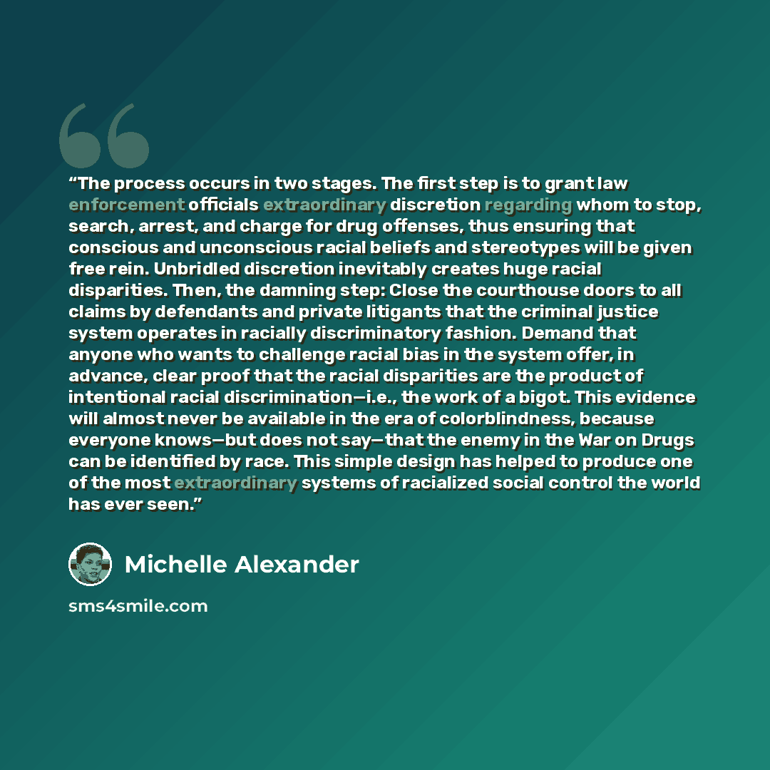 “The process occurs in two stages. The first step is to grant law enforcement officials extraordinary discretion regarding whom to stop, search, arrest, and charge for drug offenses, thus ensuring that conscious and unconscious racial beliefs and stereotypes will be given free rein. Unbridled…” quote by Michelle Alexander