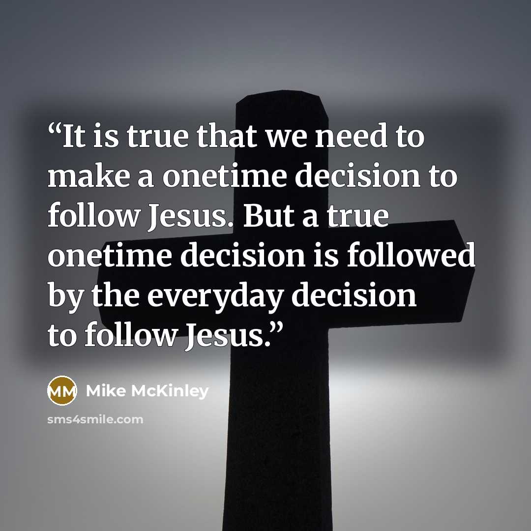 “It is true that we need to make a onetime decision to follow Jesus. But a true onetime decision is followed by the everyday decision to follow Jesus.” quote by Mike McKinley
