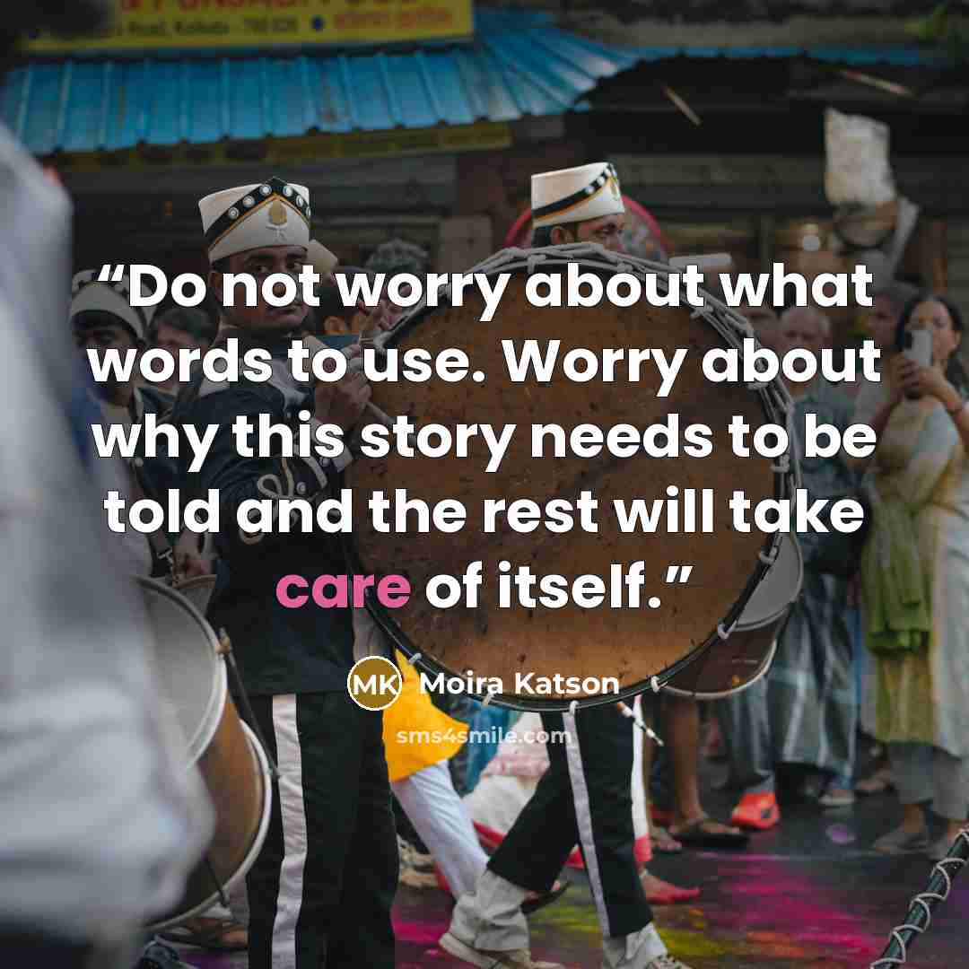 “Do not worry about what words to use. Worry about why this story needs to be told and the rest will take care of itself.” quote by Moira Katson