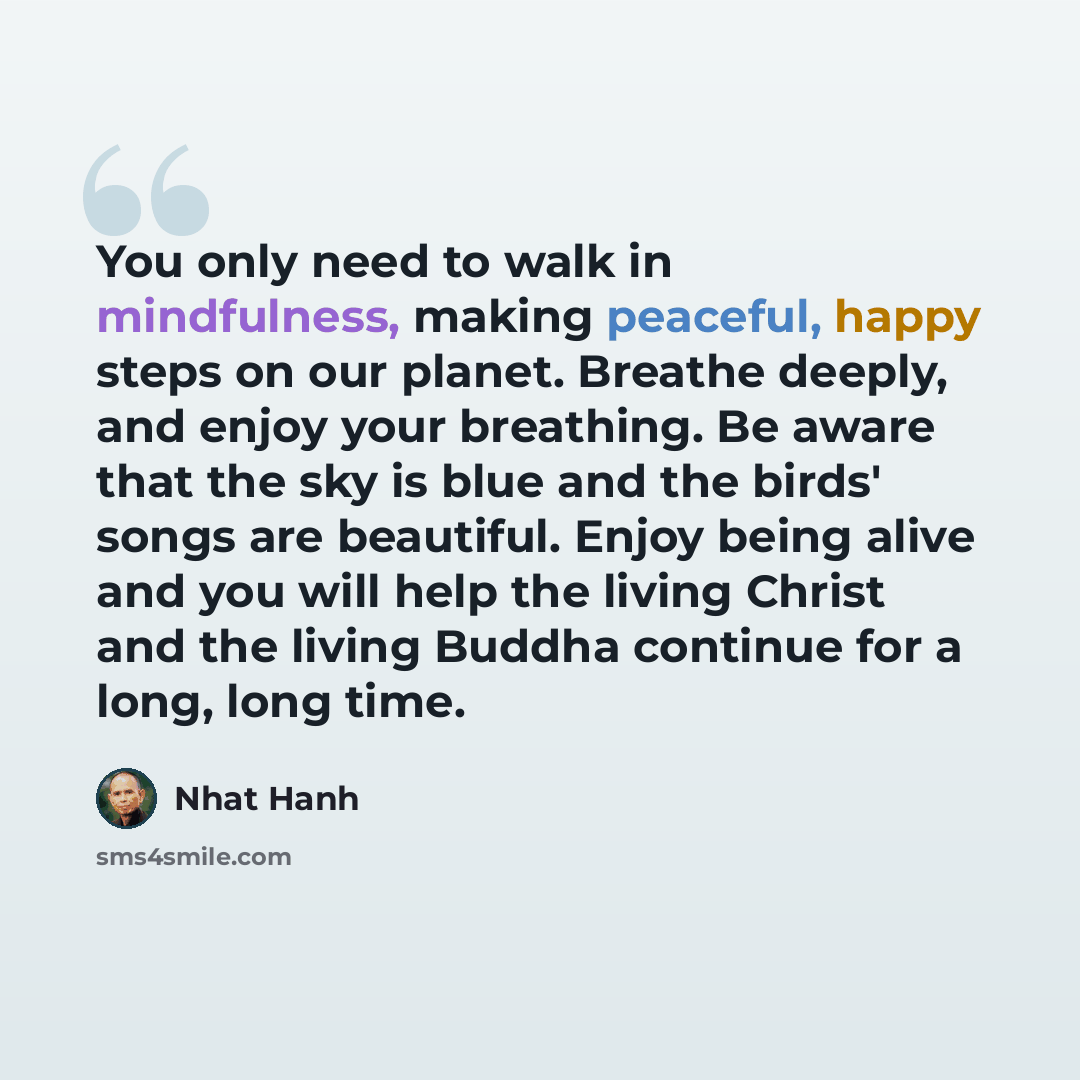 “You only need to walk in mindfulness, making peaceful, happy steps on our planet. Breathe deeply, and enjoy your breathing. Be aware that the sky is blue and the birds' songs are beautiful. Enjoy being alive and you will help the living Christ and the living Buddha continue for a long, long time.” quote by Nhat Hanh