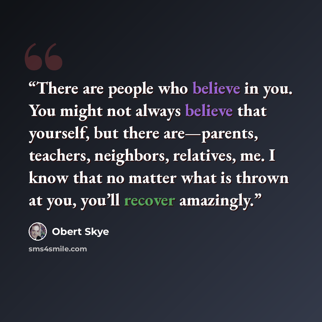 “There are people who believe in you. You might not always believe that yourself, but there are—parents, teachers, neighbors, relatives, me. I know that no matter what is thrown at you, you’ll recover amazingly.” quote by Obert Skye