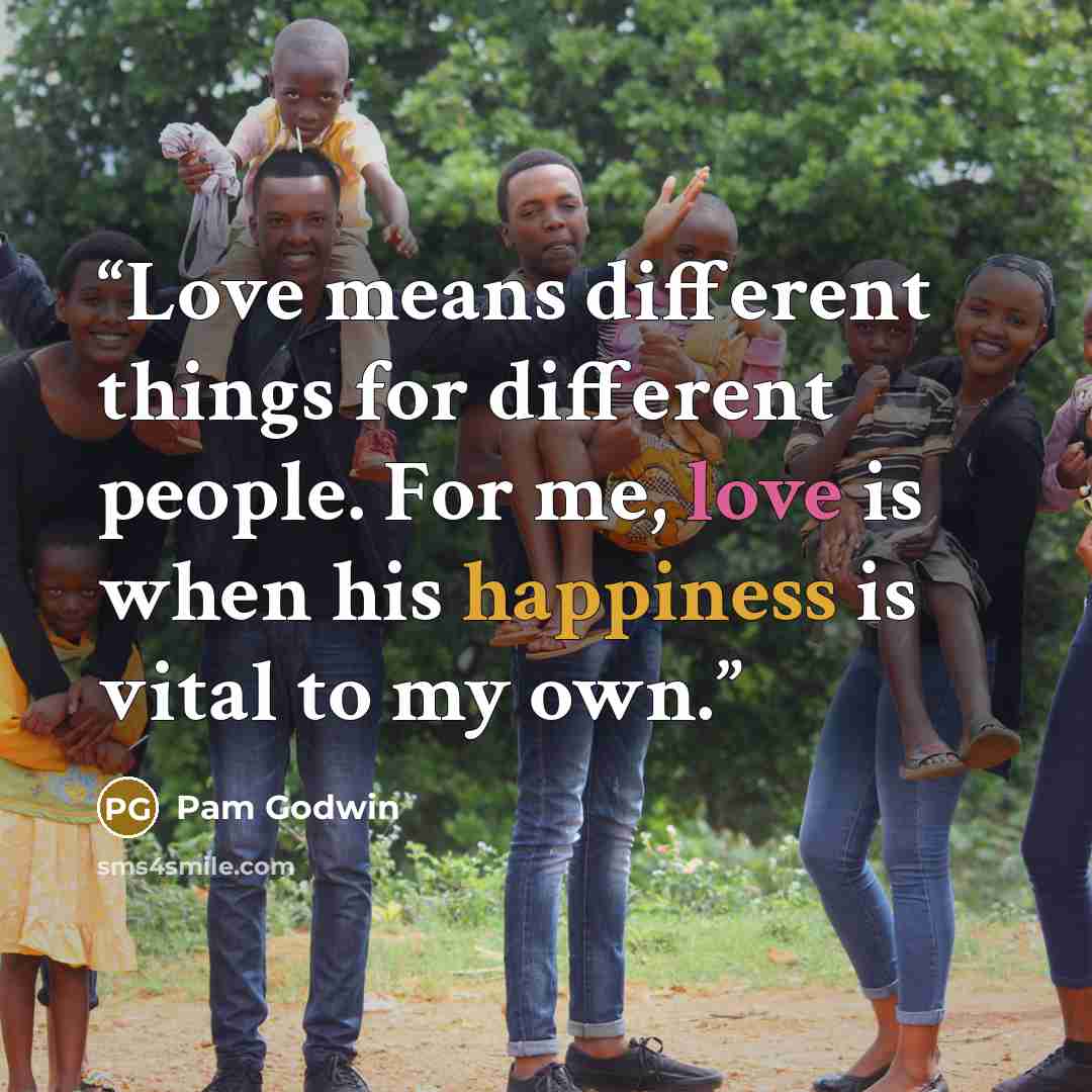 “Love means different things for different people. For me, love is when his happiness is vital to my own.” quote by Pam Godwin