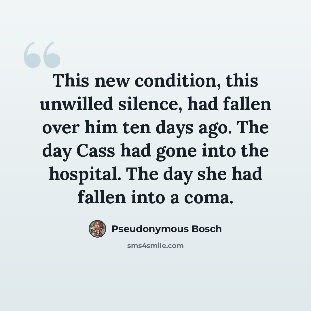 “This new condition, this unwilled silence, had fallen over him ten days ago. The day Cass had gone into the hospital. The day she had fallen into a coma.” quote by Pseudonymous Bosch