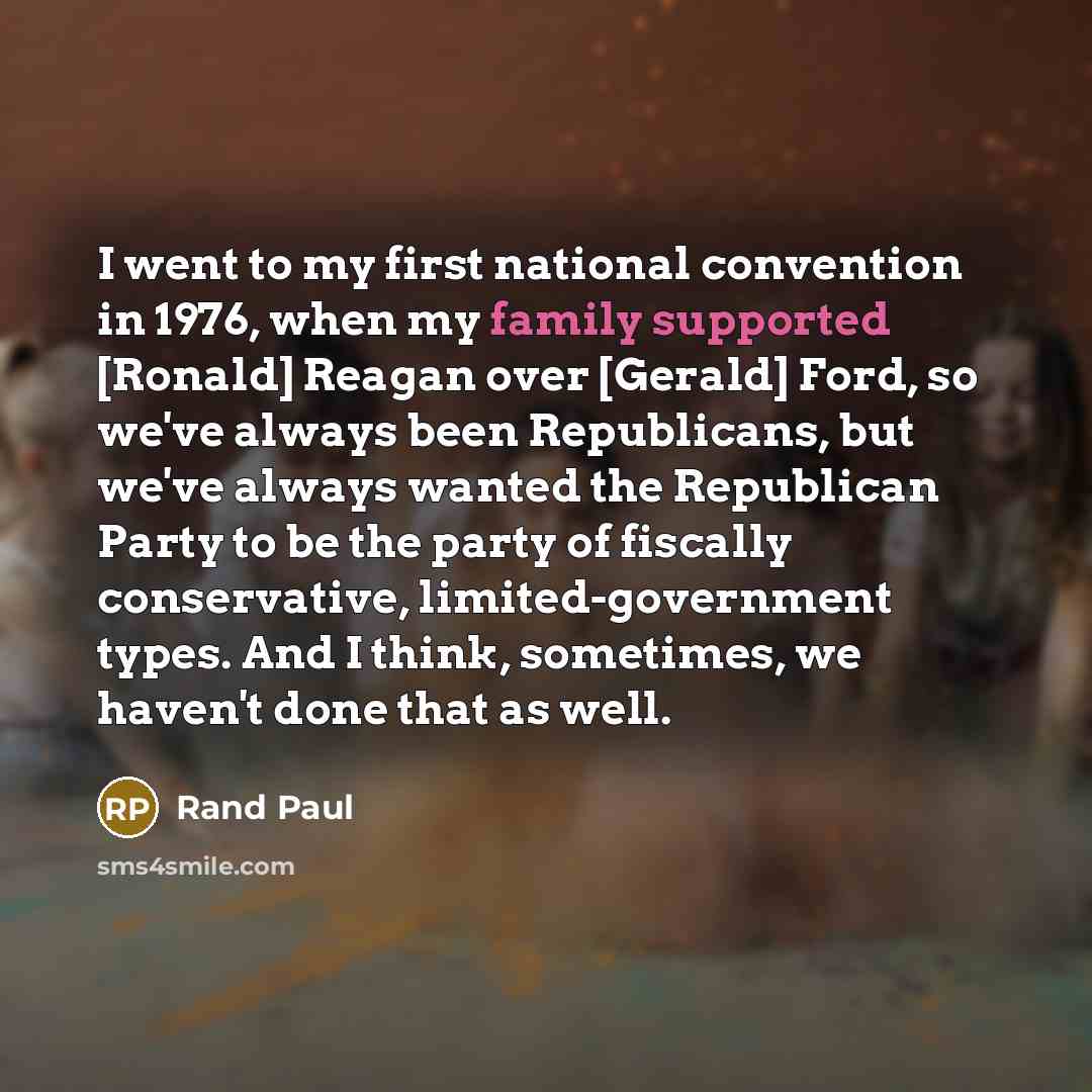 “I went to my first national convention in 1976, when my family supported [Ronald] Reagan over [Gerald] Ford, so we've always been Republicans, but we've always wanted the Republican Party to be the party of fiscally conservative, limited-government types. And I think, sometimes, we haven't done…” quote by Rand Paul