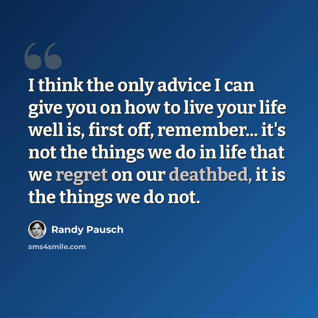 “I think the only advice I can give you on how to live your life well is, first off, remember... it's not the things we do in life that we regret on our deathbed, it is the things we do not.” quote by Randy Pausch