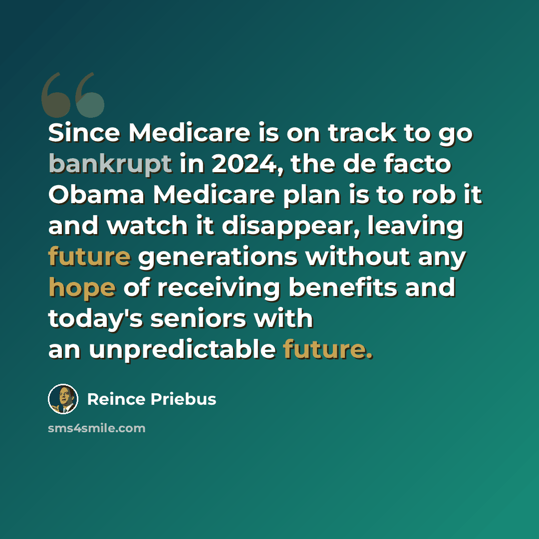 “Since Medicare is on track to go bankrupt in 2024, the de facto Obama Medicare plan is to rob it and watch it disappear, leaving future generations without any hope of receiving benefits and today's seniors with an unpredictable future.” quote by Reince Priebus