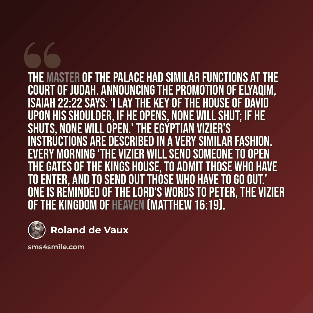 “The master of the palace had similar functions at the court of Judah. Announcing the promotion of Elyaqim, Isaiah 22:22 says: 'I lay the key of the house of David upon his shoulder, if he opens, none will shut; if he shuts, none will open.' The Egyptian vizier's instructions are described in a…” quote by Roland de Vaux
