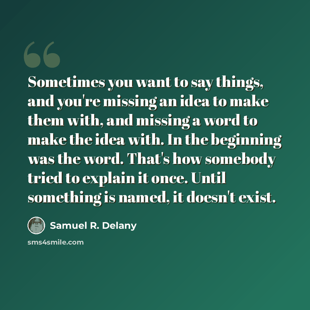 “Sometimes you want to say things, and you're missing an idea to make them with, and missing a word to make the idea with. In the beginning was the word. That's how somebody tried to explain it once. Until something is named, it doesn't exist.” quote by Samuel R. Delany