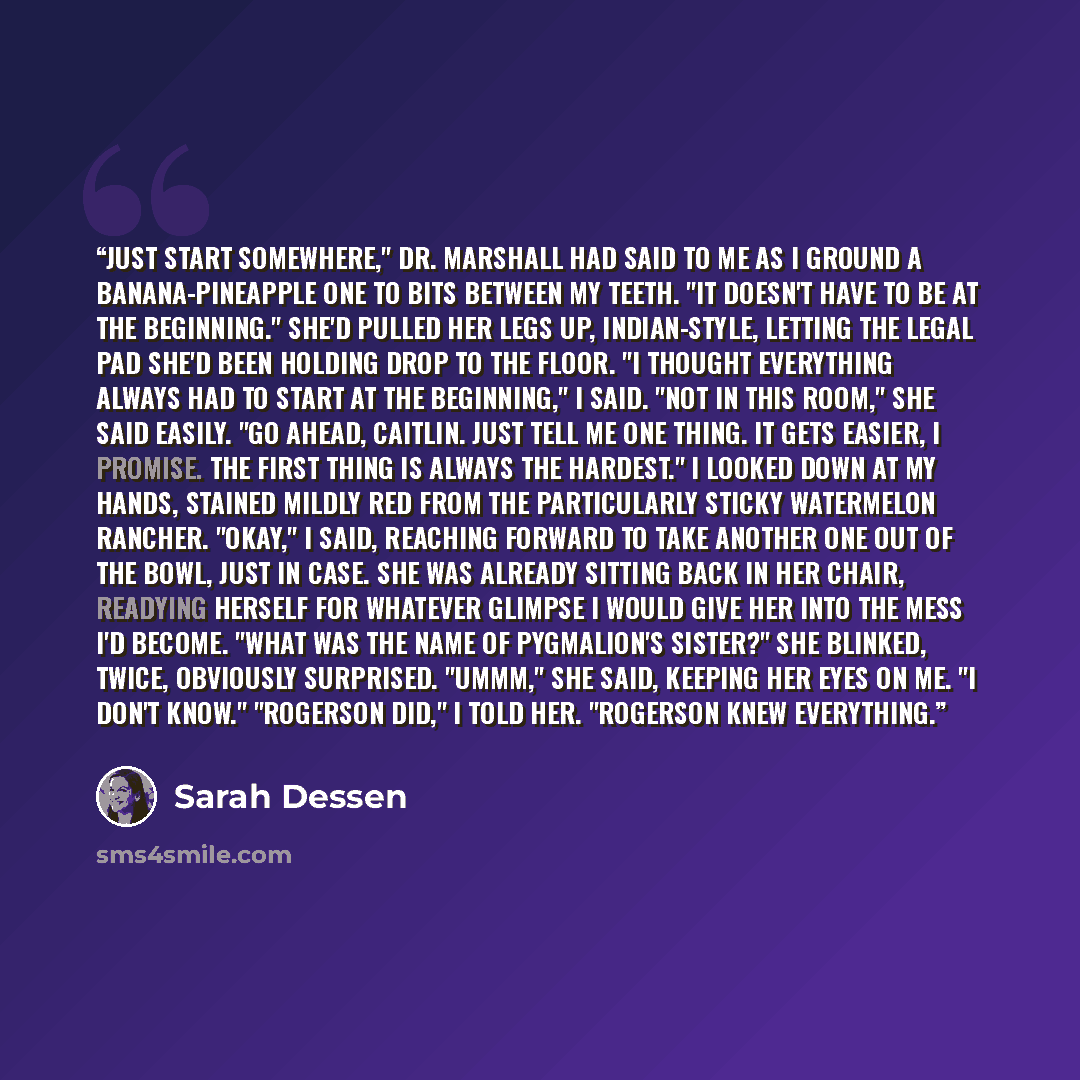 “Just start somewhere," Dr. Marshall had said to me as I ground a banana-pineapple one to bits between my teeth. "It doesn't have to be at the beginning." She'd pulled her legs up, Indian-style, letting the legal pad she'd been holding drop to the floor. "I thought everything always had to start at…” quote by Sarah Dessen