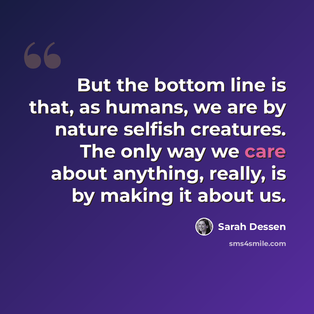 “But the bottom line is that, as humans, we are by nature selfish creatures. The only way we care about anything, really, is by making it about us.” quote by Sarah Dessen