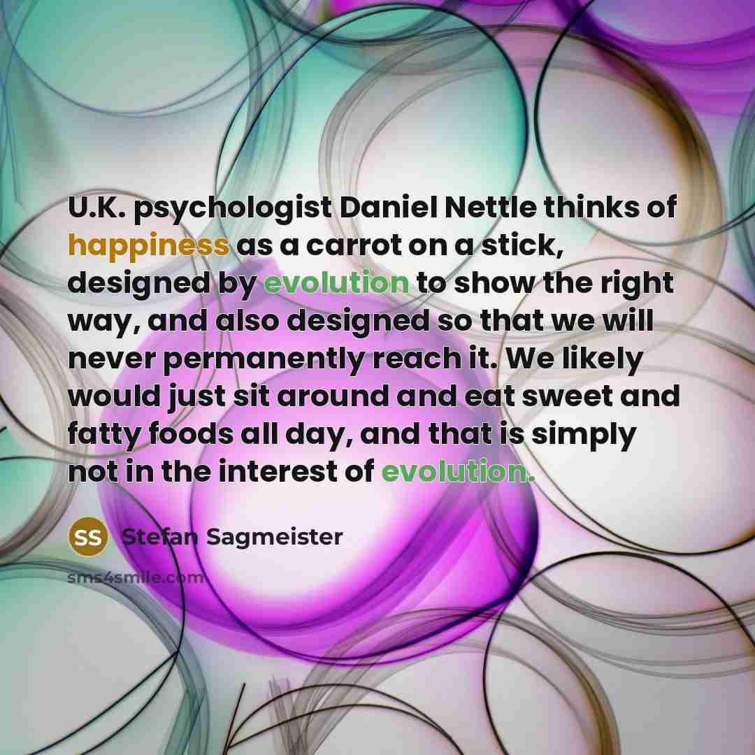 “U.K. psychologist Daniel Nettle thinks of happiness as a carrot on a stick, designed by evolution to show the right way, and also designed so that we will never permanently reach it. We likely would just sit around and eat sweet and fatty foods all day, and that is simply not in the interest of…” quote by Stefan Sagmeister