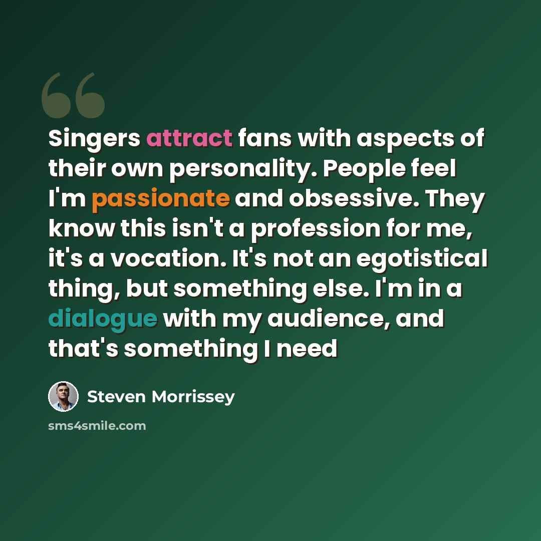 “Singers attract fans with aspects of their own personality. People feel I'm passionate and obsessive. They know this isn't a profession for me, it's a vocation. It's not an egotistical thing, but something else. I'm in a dialogue with my audience, and that's something I need” quote by Steven Morrissey