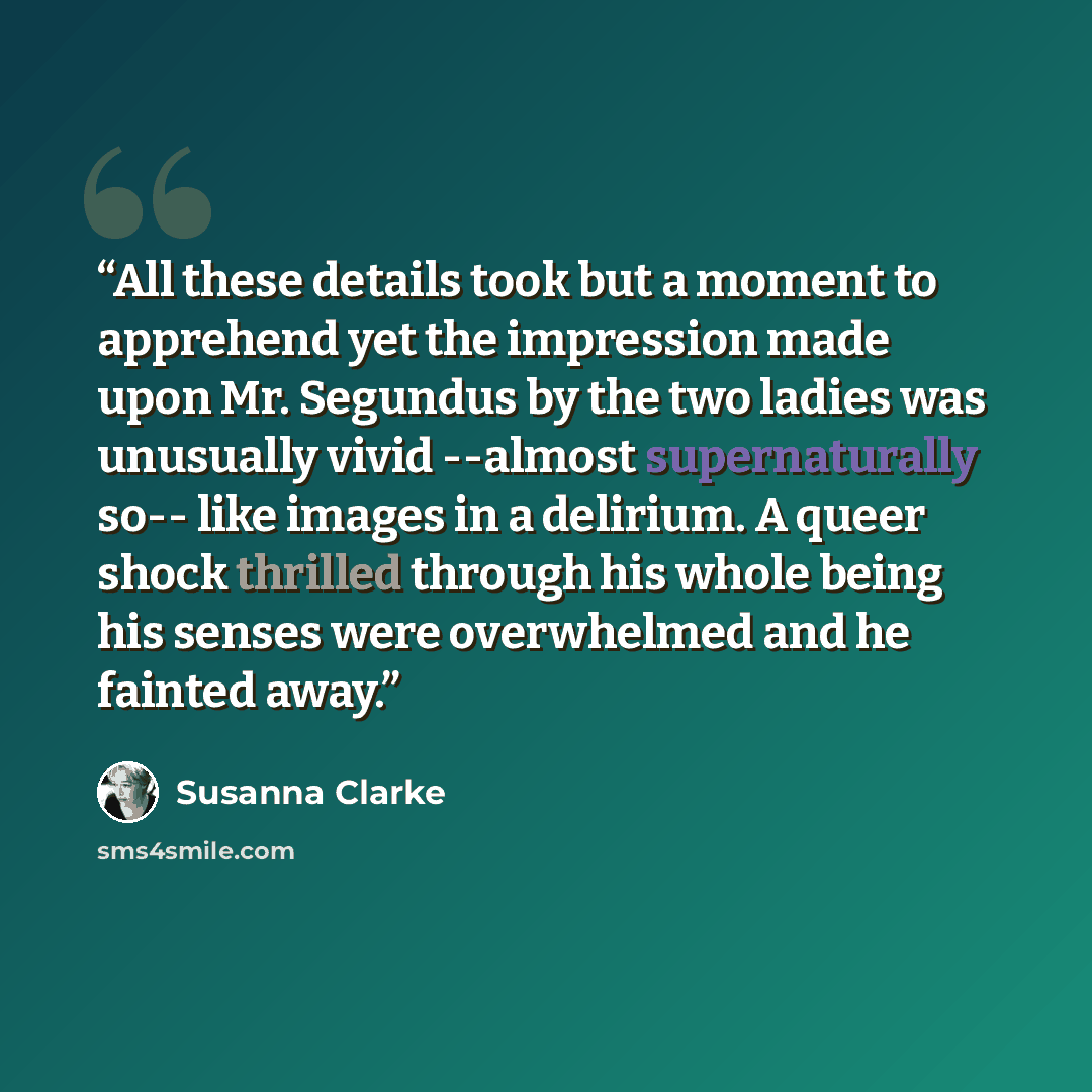 “All these details took but a moment to apprehend yet the impression made upon Mr. Segundus by the two ladies was unusually vivid --almost supernaturally so-- like images in a delirium. A queer shock thrilled through his whole being his senses were overwhelmed and he fainted away.” quote by Susanna Clarke