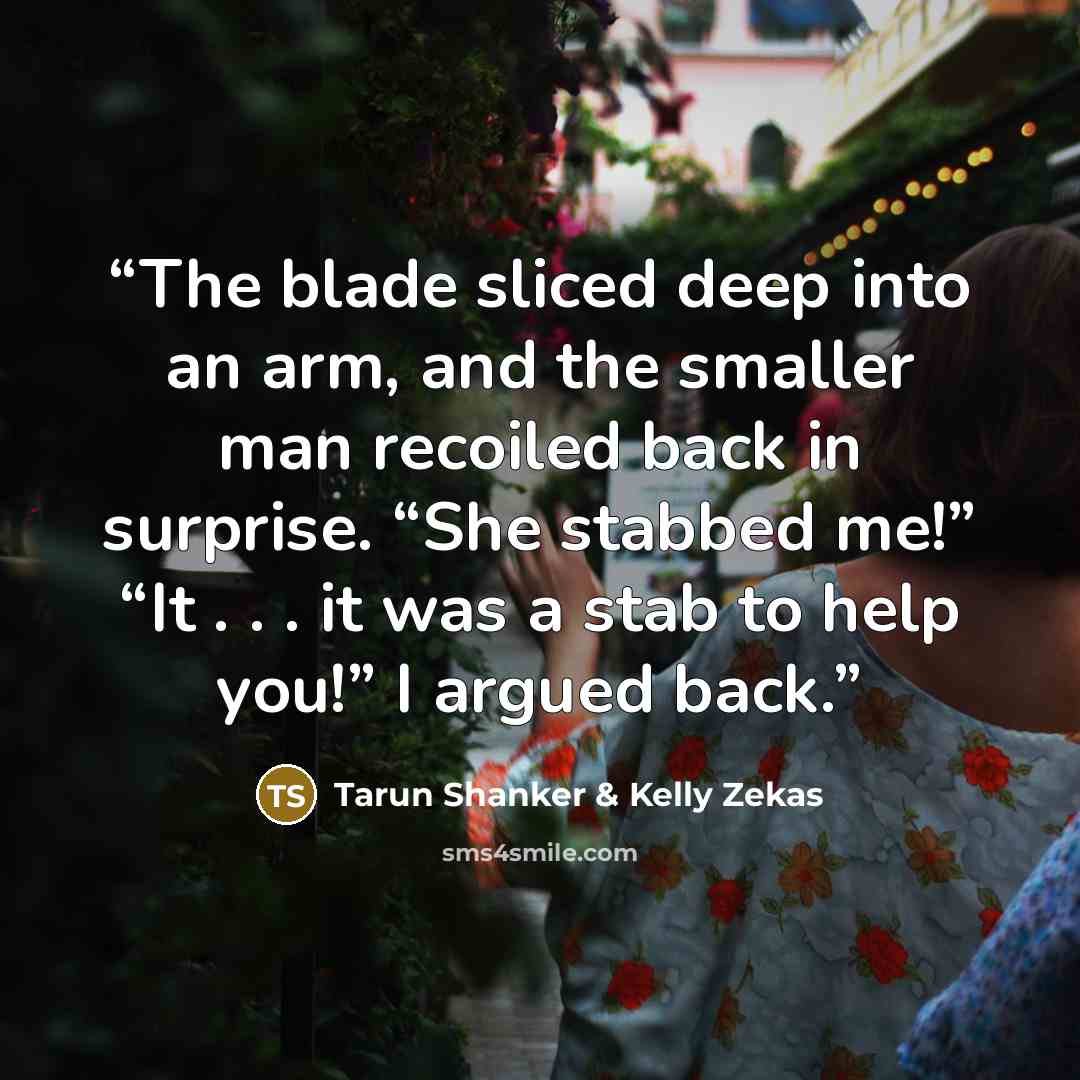 “The blade sliced deep into an arm, and the smaller man recoiled back in surprise. “She stabbed me!” “It . . . it was a stab to help you!” I argued back.” quote by Tarun Shanker & Kelly Zekas