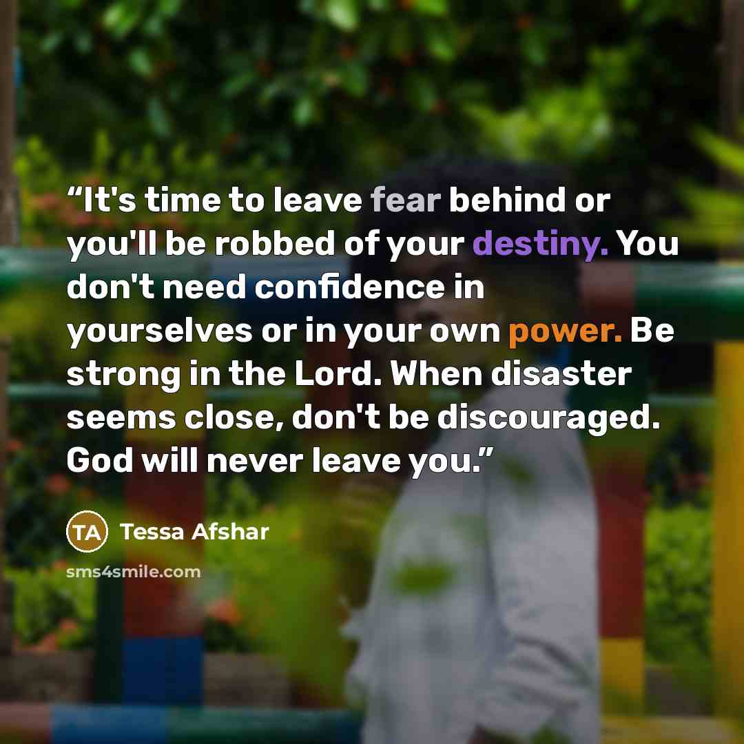 “It's time to leave fear behind or you'll be robbed of your destiny. You don't need confidence in yourselves or in your own power. Be strong in the Lord. When disaster seems close, don't be discouraged. God will never leave you.” quote by Tessa Afshar