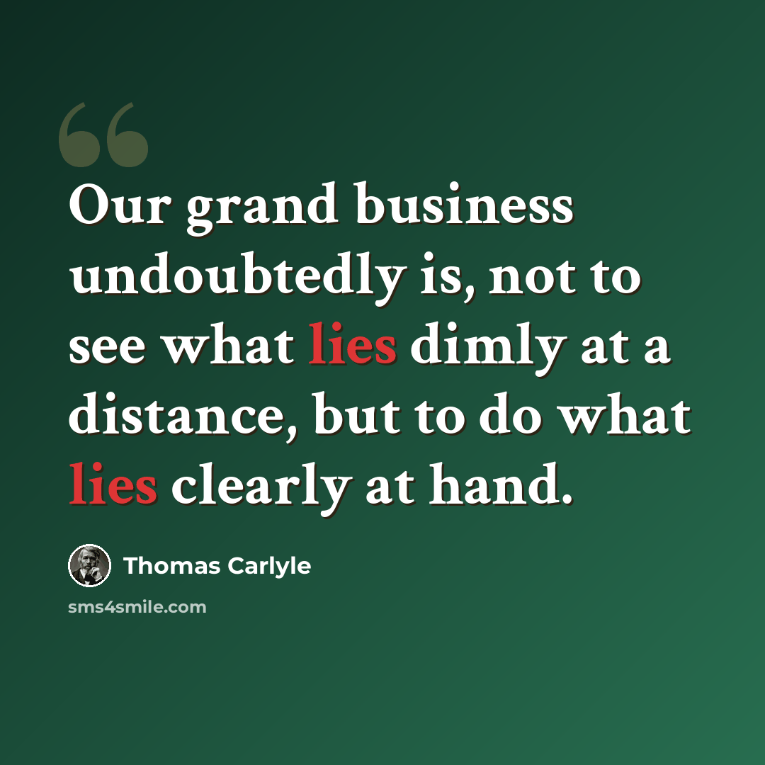 “Our grand business undoubtedly is, not to see what lies dimly at a distance, but to do what lies clearly at hand.” quote by Thomas Carlyle