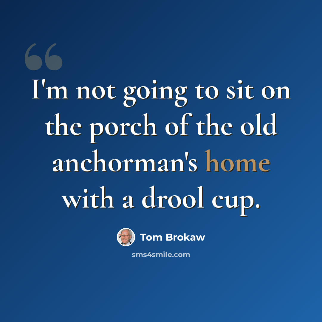 “I'm not going to sit on the porch of the old anchorman's home with a drool cup.” quote by Tom Brokaw