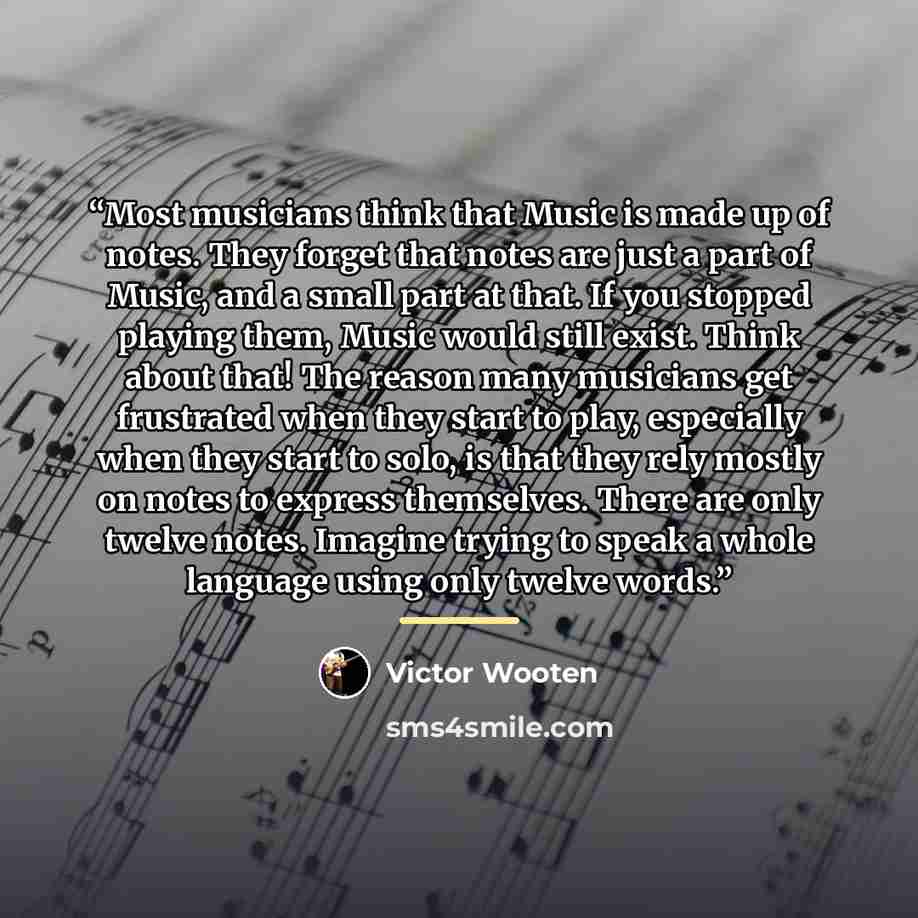 “Most musicians think that Music is made up of notes. They forget that notes are just a part of Music, and a small part at that. If you stopped playing them, Music would still exist. Think about that! The reason many musicians get frustrated when they start to play, especially when they start to…” quote by Victor Wooten