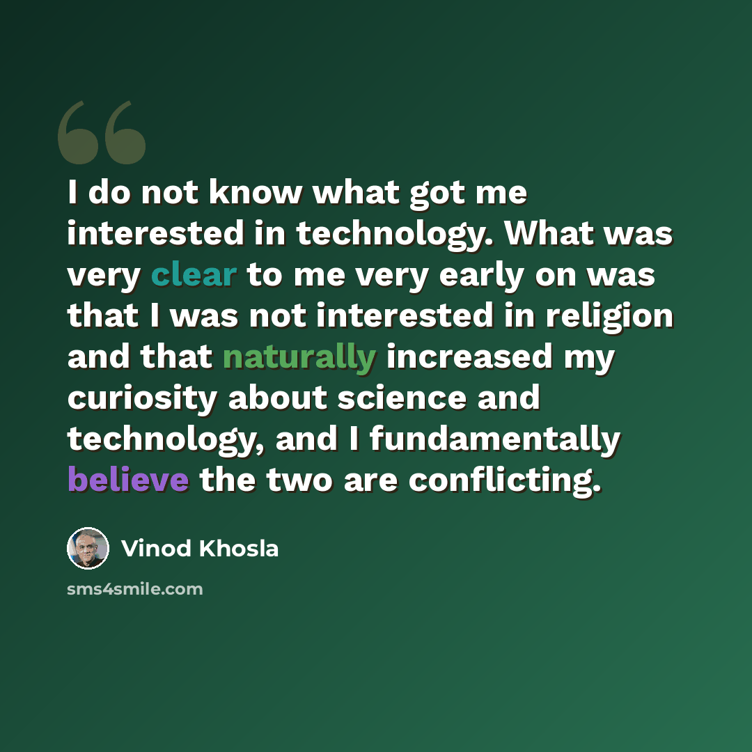 “I do not know what got me interested in technology. What was very clear to me very early on was that I was not interested in religion and that naturally increased my curiosity about science and technology, and I fundamentally believe the two are conflicting.” quote by Vinod Khosla