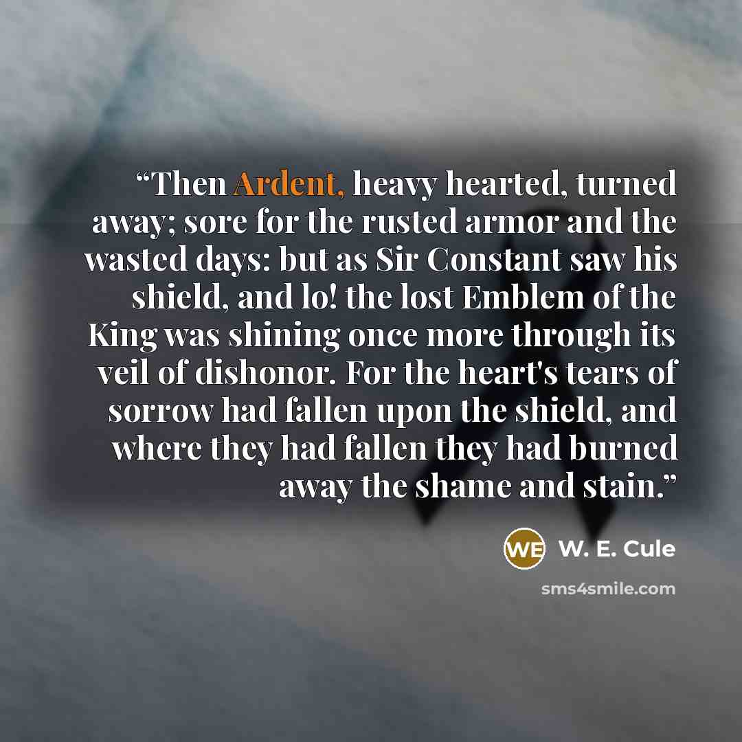 “Then Ardent, heavy hearted, turned away; sore for the rusted armor and the wasted days: but as Sir Constant saw his shield, and lo! the lost Emblem of the King was shining once more through its veil of dishonor. For the heart's tears of sorrow had fallen upon the shield, and where they had fallen…” quote by W. E. Cule
