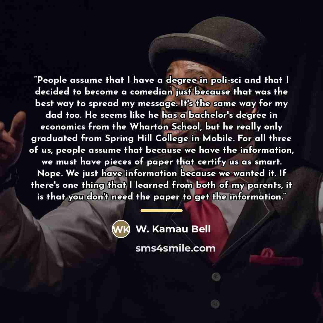 “People assume that I have a degree in poli-sci and that I decided to become a comedian just because that was the best way to spread my message. It's the same way for my dad too. He seems like he has a bachelor's degree in economics from the Wharton School, but he really only graduated from Spring…” quote by W. Kamau Bell
