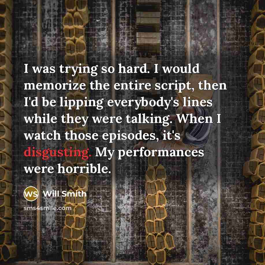 “I was trying so hard. I would memorize the entire script, then I'd be lipping everybody's lines while they were talking. When I watch those episodes, it's disgusting. My performances were horrible.” quote by Will Smith
