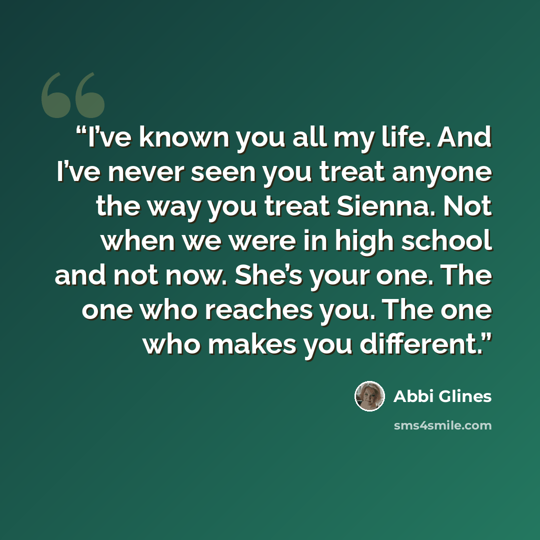 “I’ve known you all my life. And I’ve never seen you treat anyone the way you treat Sienna. Not when we were in high school and not now. She’s your one. The one who reaches you. The one who makes you different.” quote by Abbi Glines