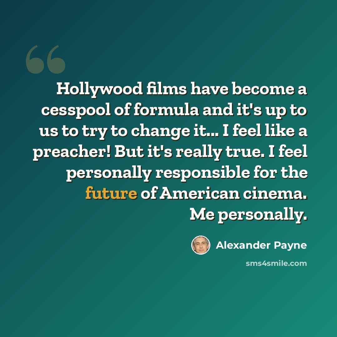 “Hollywood films have become a cesspool of formula and it's up to us to try to change it... I feel like a preacher! But it's really true. I feel personally responsible for the future of American cinema. Me personally.” quote by Alexander Payne