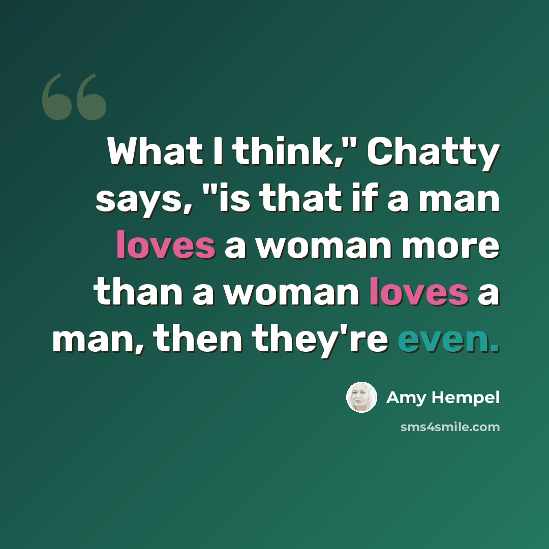 “What I think," Chatty says, "is that if a man loves a woman more than a woman loves a man, then they're even.” quote by Amy Hempel