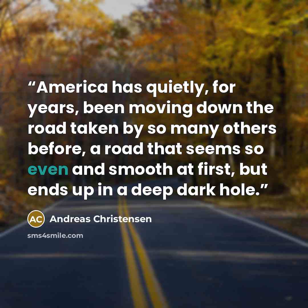 “America has quietly, for years, been moving down the road taken by so many others before, a road that seems so even and smooth at first, but ends up in a deep dark hole.” quote by Andreas Christensen