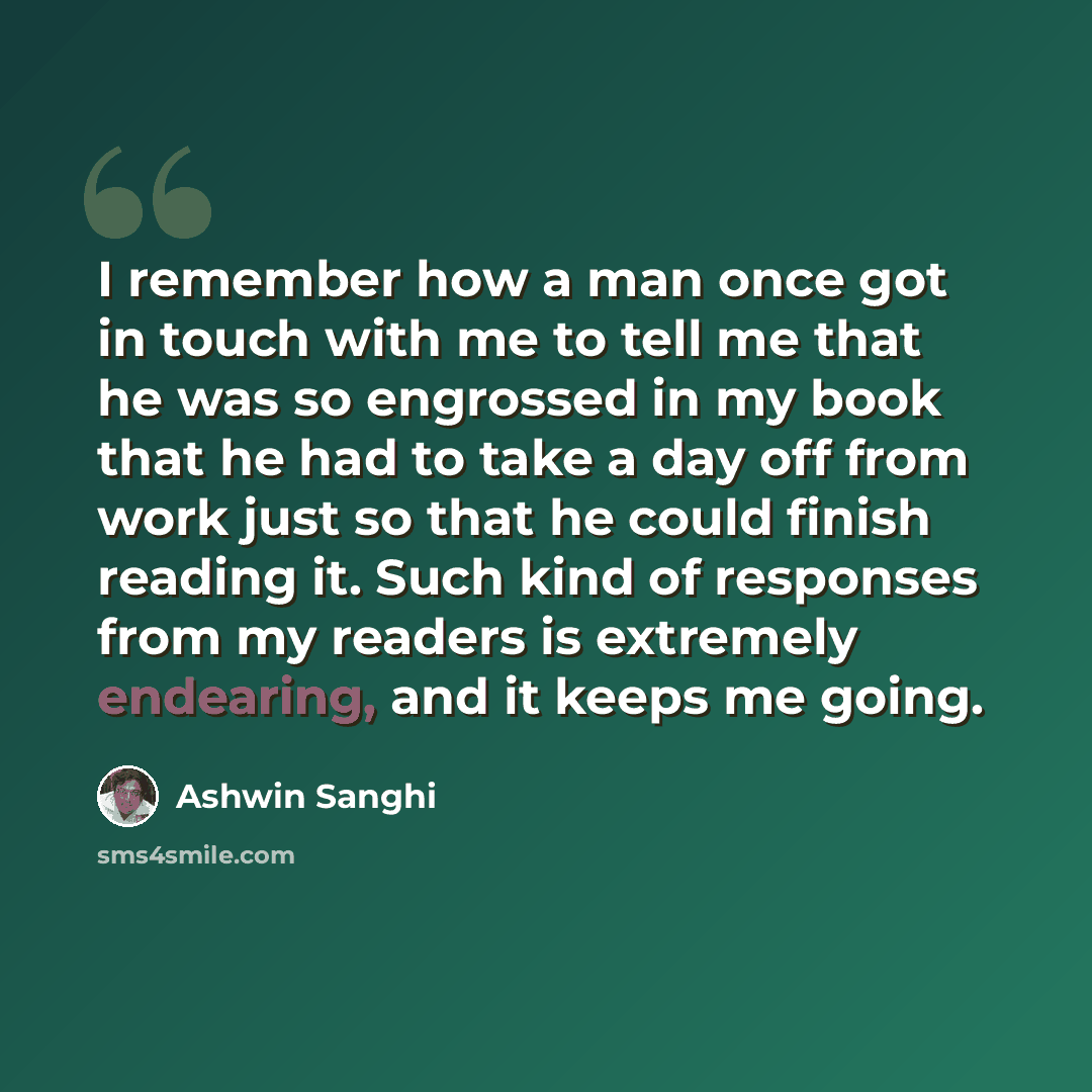 “I remember how a man once got in touch with me to tell me that he was so engrossed in my book that he had to take a day off from work just so that he could finish reading it. Such kind of responses from my readers is extremely endearing, and it keeps me going.” quote by Ashwin Sanghi