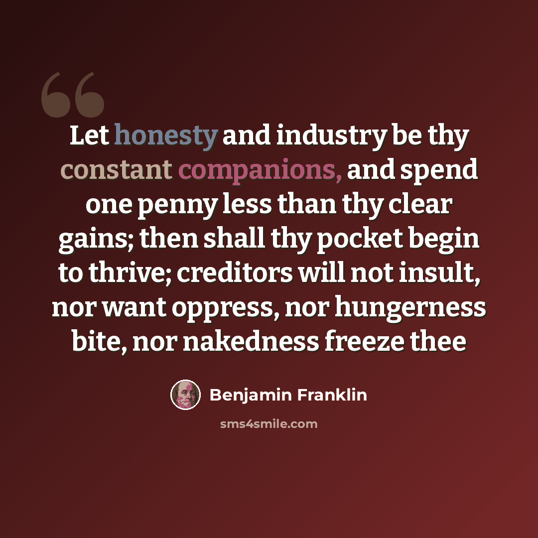“Let honesty and industry be thy constant companions, and spend one penny less than thy clear gains; then shall thy pocket begin to thrive; creditors will not insult, nor want oppress, nor hungerness bite, nor nakedness freeze thee” quote by Benjamin Franklin