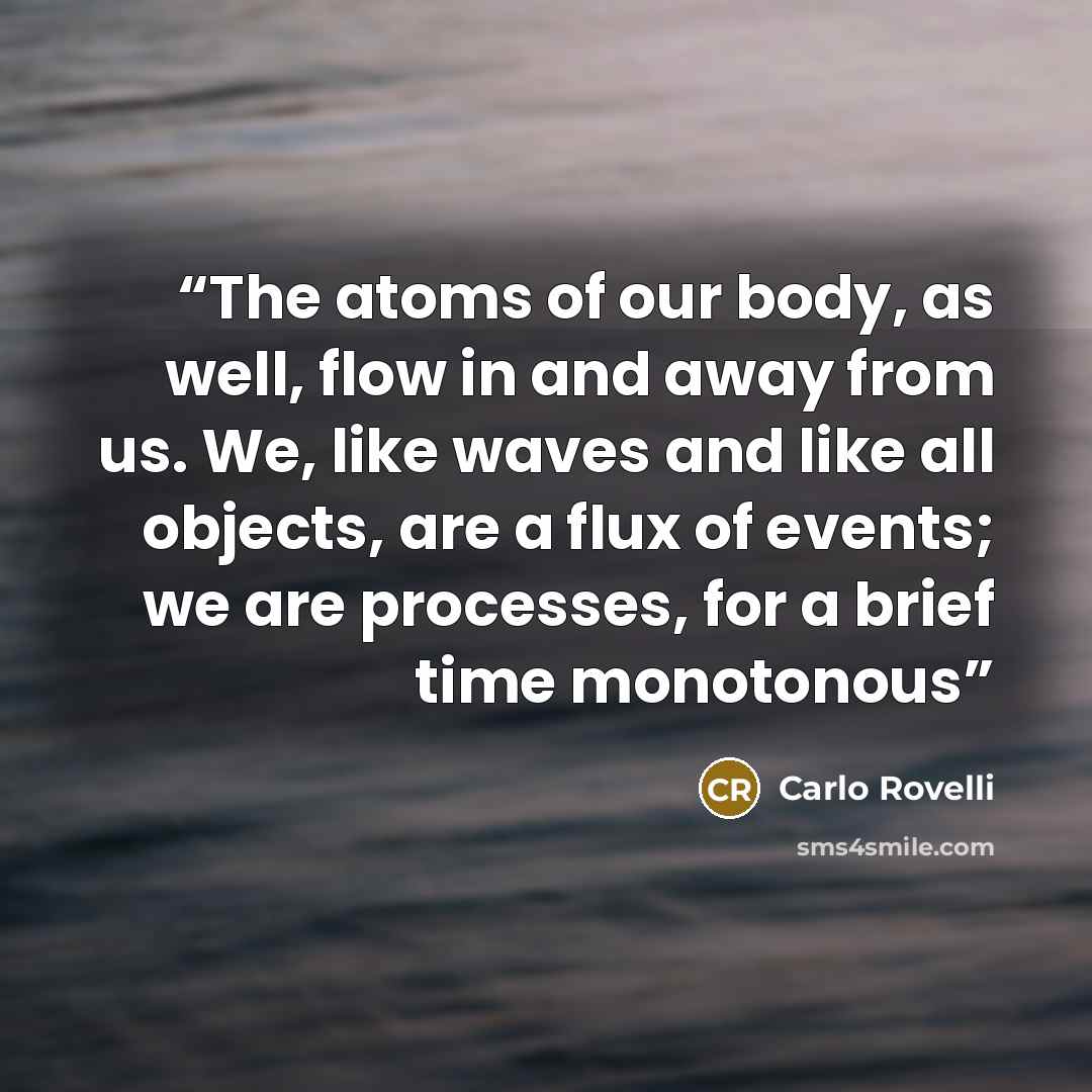 “The atoms of our body, as well, flow in and away from us. We, like waves and like all objects, are a flux of events; we are processes, for a brief time monotonous” quote by Carlo Rovelli