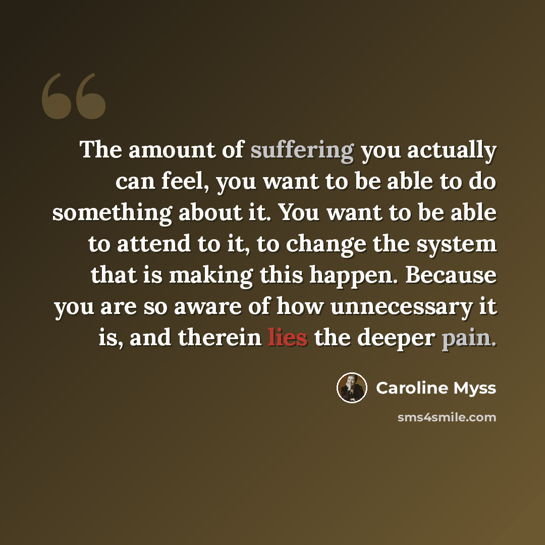 “The amount of suffering you actually can feel, you want to be able to do something about it. You want to be able to attend to it, to change the system that is making this happen. Because you are so aware of how unnecessary it is, and therein lies the deeper pain.” quote by Caroline Myss