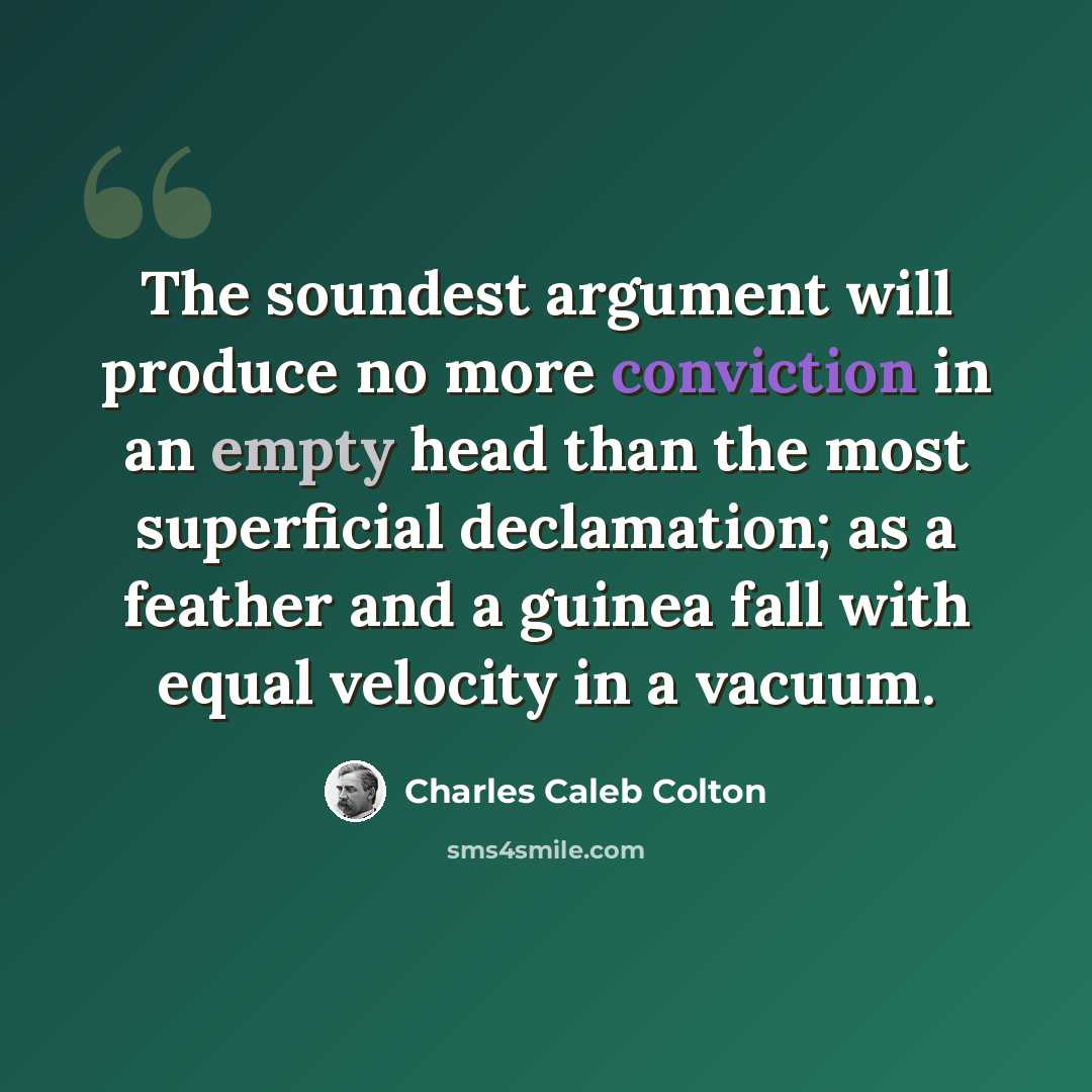 “The soundest argument will produce no more conviction in an empty head than the most superficial declamation; as a feather and a guinea fall with equal velocity in a vacuum.” quote by Charles Caleb Colton