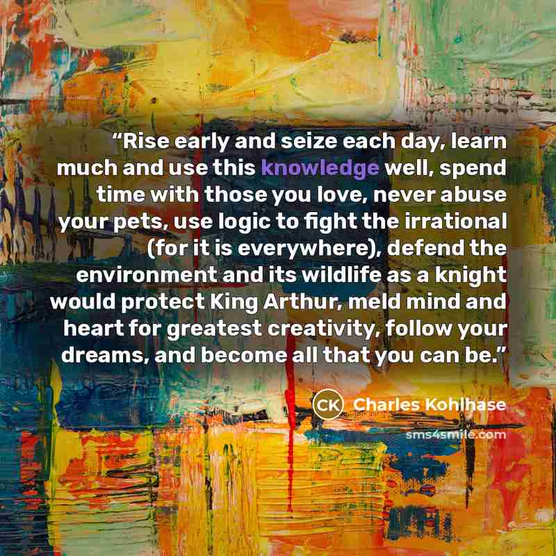 “Rise early and seize each day, learn much and use this knowledge well, spend time with those you love, never abuse your pets, use logic to fight the irrational (for it is everywhere), defend the environment and its wildlife as a knight would protect King Arthur, meld mind and heart for greatest…” quote by Charles Kohlhase