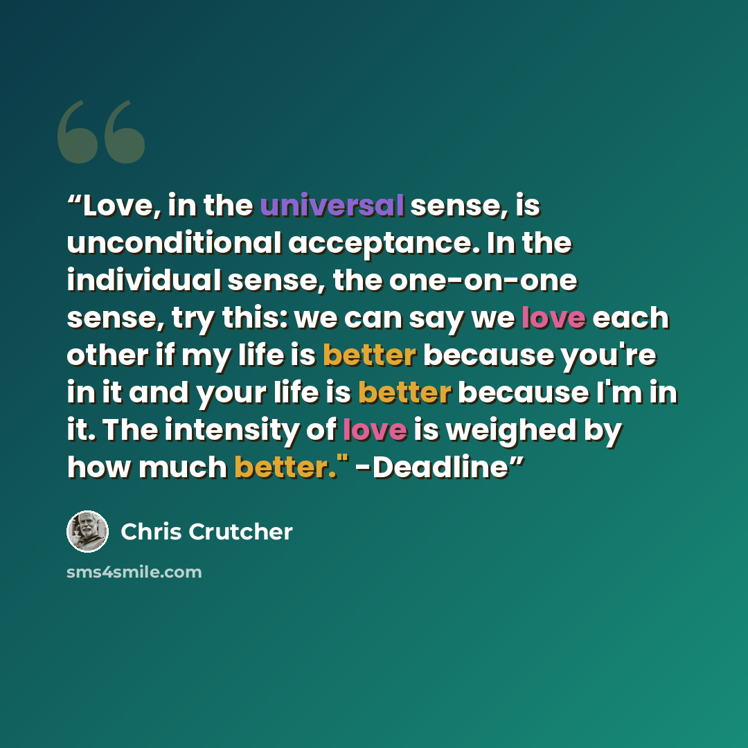 “Love, in the universal sense, is unconditional acceptance. In the individual sense, the one-on-one sense, try this: we can say we love each other if my life is better because you're in it and your life is better because I'm in it. The intensity of love is weighed by how much better." -Deadline” quote by Chris Crutcher