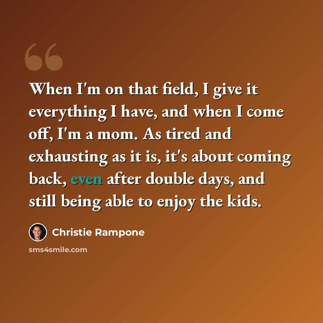 “When I'm on that field, I give it everything I have, and when I come off, I'm a mom. As tired and exhausting as it is, it's about coming back, even after double days, and still being able to enjoy the kids.” quote by Christie Rampone