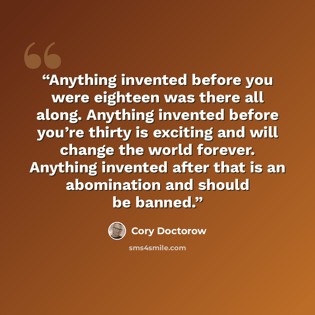 “Anything invented before you were eighteen was there all along. Anything invented before you’re thirty is exciting and will change the world forever. Anything invented after that is an abomination and should be banned.” quote by Cory Doctorow
