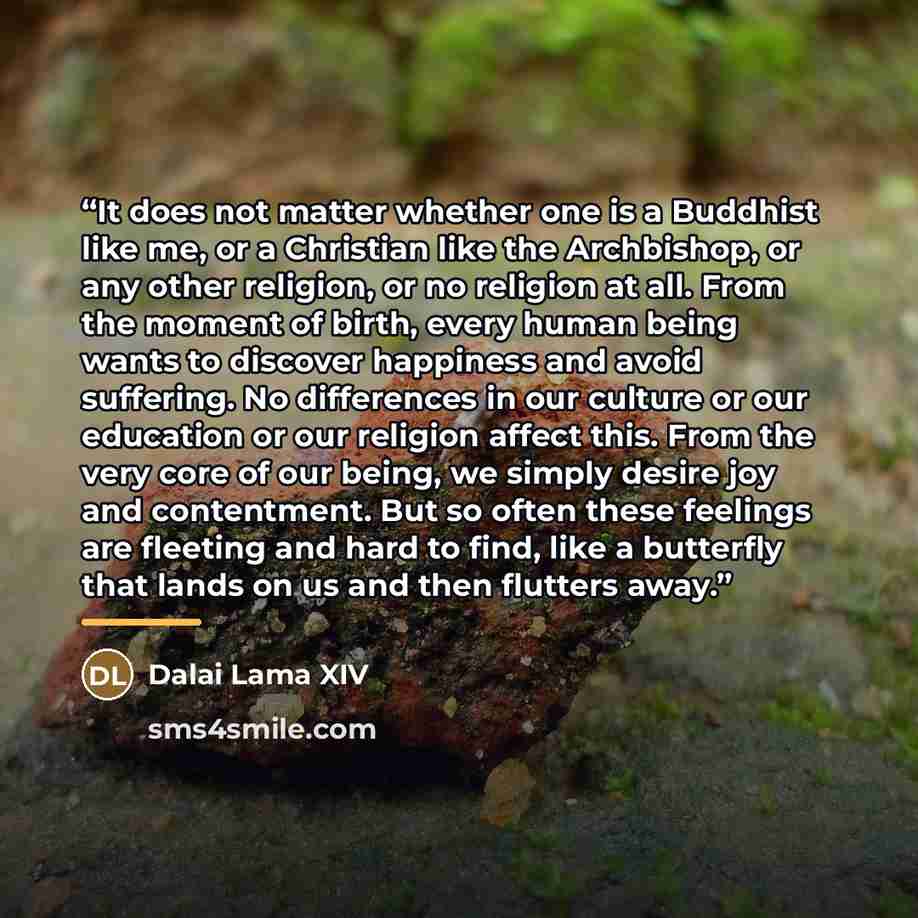 “It does not matter whether one is a Buddhist like me, or a Christian like the Archbishop, or any other religion, or no religion at all. From the moment of birth, every human being wants to discover happiness and avoid suffering. No differences in our culture or our education or our religion affect…” quote by Dalai Lama XIV
